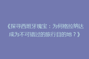 《探寻西班牙瑰宝：为何格拉纳达成为不可错过的旅行目的地？》