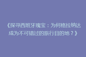 《探寻西班牙瑰宝:为何格拉纳达成为不可错过的旅行目的地?》