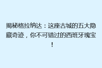 揭秘格拉纳达:这座古城的五大隐藏奇迹,你不可错过的西班牙瑰宝!