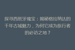 探寻西班牙瑰宝：揭秘格拉纳达的千年古城魅力，为何它成为旅行者的必访之地？