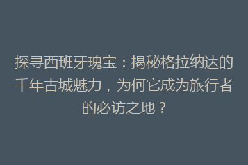 探寻西班牙瑰宝:揭秘格拉纳达的千年古城魅力,为何它成为旅行者的必访之地?