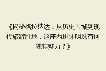 《揭秘格拉纳达:从历史古城到现代旅游胜地,这座西班牙明珠有何独特魅力?》