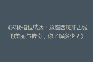 《揭秘格拉纳达：这座西班牙古城的美丽与传奇，你了解多少？》