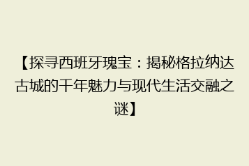 【探寻西班牙瑰宝:揭秘格拉纳达古城的千年魅力与现代生活交融之谜】