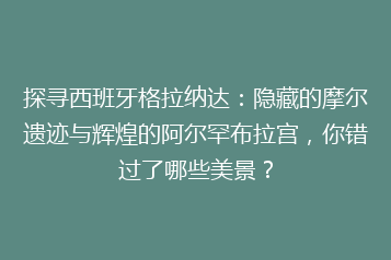 探寻西班牙格拉纳达:隐藏的摩尔遗迹与辉煌的阿尔罕布拉宫,你错过了哪些美景?