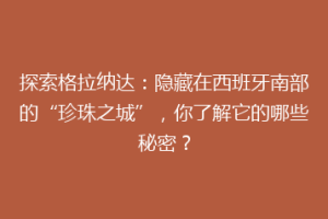 探索格拉纳达：隐藏在西班牙南部的“珍珠之城”，你了解它的哪些秘密？