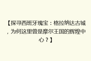 【探寻西班牙瑰宝：格拉纳达古城，为何这里曾是摩尔王国的辉煌中心？】
