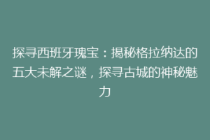 探寻西班牙瑰宝：揭秘格拉纳达的五大未解之谜，探寻古城的神秘魅力