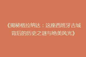 《揭秘格拉纳达：这座西班牙古城背后的历史之谜与绝美风光》