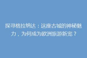 探寻格拉纳达：这座古城的神秘魅力，为何成为欧洲旅游新宠？
