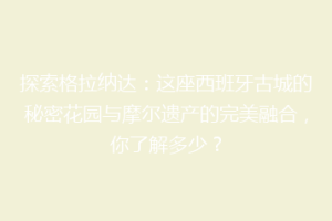 探索格拉纳达：这座西班牙古城的秘密花园与摩尔遗产的完美融合，你了解多少？