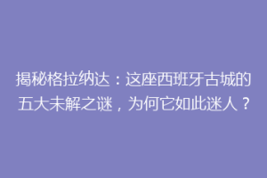 揭秘格拉纳达：这座西班牙古城的五大未解之谜，为何它如此迷人？