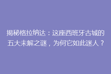 揭秘格拉纳达：这座西班牙古城的五大未解之谜，为何它如此迷人？