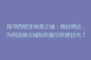 探寻西班牙绝美之城：格拉纳达，为何这座古城如此吸引世界目光？
