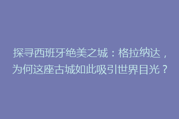探寻西班牙绝美之城:格拉纳达,为何这座古城如此吸引世界目光?