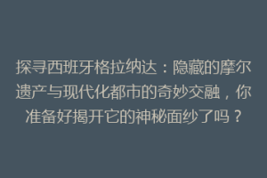 探寻西班牙格拉纳达：隐藏的摩尔遗产与现代化都市的奇妙交融，你准备好揭开它的神秘面纱了吗？
