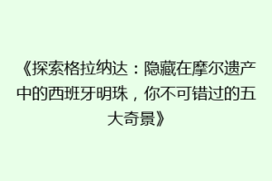 《探索格拉纳达：隐藏在摩尔遗产中的西班牙明珠，你不可错过的五大奇景》