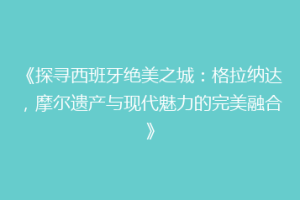 《探寻西班牙绝美之城：格拉纳达，摩尔遗产与现代魅力的完美融合》