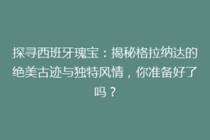 探寻西班牙瑰宝：揭秘格拉纳达的绝美古迹与独特风情，你准备好了吗？