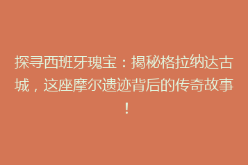 探寻西班牙瑰宝:揭秘格拉纳达古城,这座摩尔遗迹背后的传奇故事!