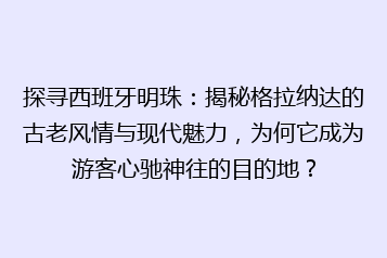 探寻西班牙明珠：揭秘格拉纳达的古老风情与现代魅力，为何它成为游客心驰神往的目的地？