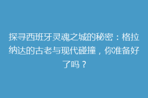 探寻西班牙灵魂之城的秘密：格拉纳达的古老与现代碰撞，你准备好了吗？