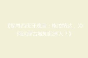 《探寻西班牙瑰宝：格拉纳达，为何这座古城如此迷人？》