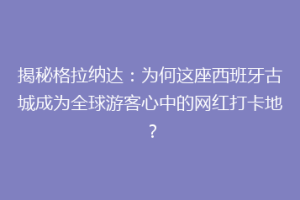 揭秘格拉纳达：为何这座西班牙古城成为全球游客心中的网红打卡地？