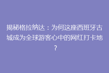 揭秘格拉纳达：为何这座西班牙古城成为全球游客心中的网红打卡地？