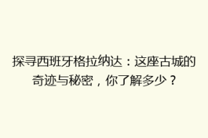 探寻西班牙格拉纳达：这座古城的奇迹与秘密，你了解多少？