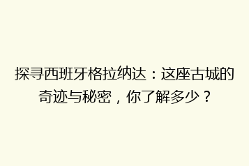 探寻西班牙格拉纳达:这座古城的奇迹与秘密,你了解多少?