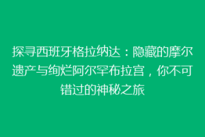 探寻西班牙格拉纳达：隐藏的摩尔遗产与绚烂阿尔罕布拉宫，你不可错过的神秘之旅