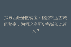 探寻西班牙的瑰宝：格拉纳达古城的秘密，为何这座历史名城如此迷人？