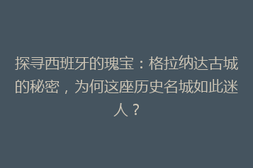 探寻西班牙的瑰宝:格拉纳达古城的秘密,为何这座历史名城如此迷人?