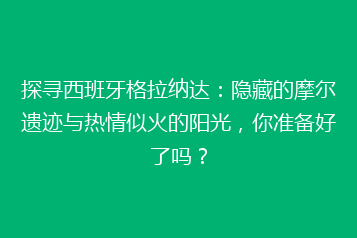 探寻西班牙格拉纳达:隐藏的摩尔遗迹与热情似火的阳光,你准备好了吗?