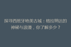 探寻西班牙绝美古城：格拉纳达的神秘与浪漫，你了解多少？
