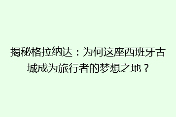 揭秘格拉纳达:为何这座西班牙古城成为旅行者的梦想之地?
