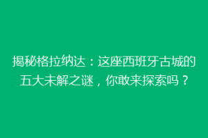揭秘格拉纳达：这座西班牙古城的五大未解之谜，你敢来探索吗？