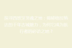 探寻西班牙灵魂之地：揭秘格拉纳达的千年古城魅力，为何它成为旅行者的必访之地？