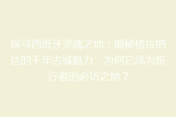 探寻西班牙灵魂之地:揭秘格拉纳达的千年古城魅力,为何它成为旅行者的必访之地?