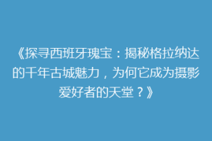 《探寻西班牙瑰宝：揭秘格拉纳达的千年古城魅力，为何它成为摄影爱好者的天堂？》