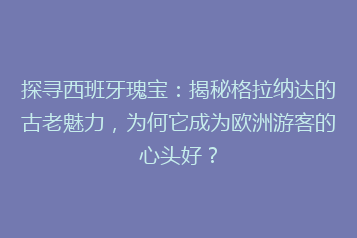 探寻西班牙瑰宝:揭秘格拉纳达的古老魅力,为何它成为欧洲游客的心头好?